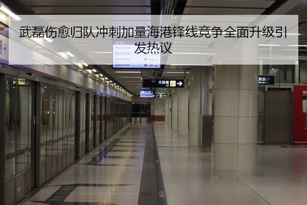 武磊伤愈归队冲刺加量海港锋线竞争全面升级引发热议